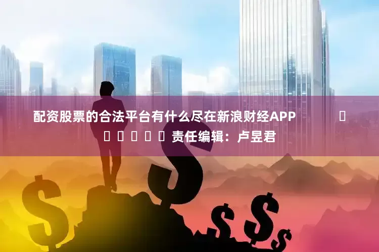 配资股票的合法平台有什么尽在新浪财经APP 责任编辑:卢昱君