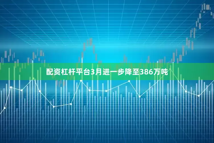 配资杠杆平台3月进一步降至386万吨