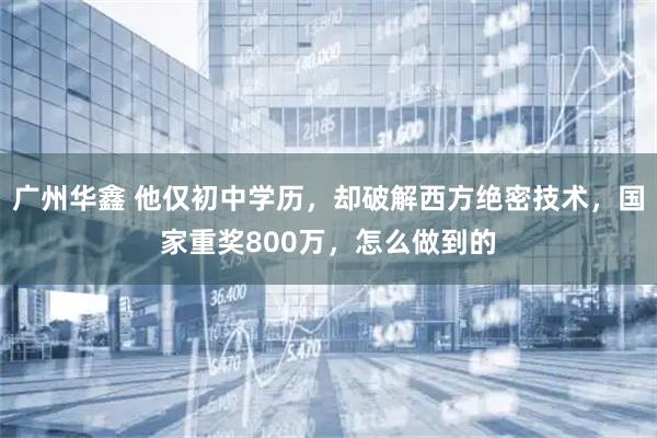 广州华鑫 他仅初中学历，却破解西方绝密技术，国家重奖800万，怎么做到的
