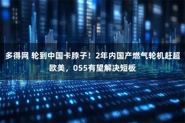 多得网 轮到中国卡脖子！2年内国产燃气轮机赶超欧美，055有望解决短板