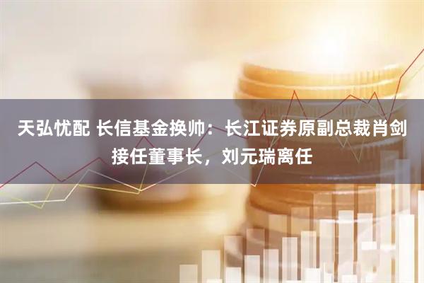 天弘忧配 长信基金换帅：长江证券原副总裁肖剑接任董事长，刘元瑞离任