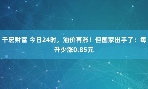 千宏财富 今日24时，油价再涨！但国家出手了：每升少涨0.85元