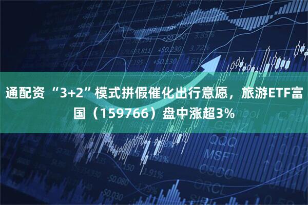 通配资 “3+2”模式拼假催化出行意愿，旅游ETF富国（159766）盘中涨超3%