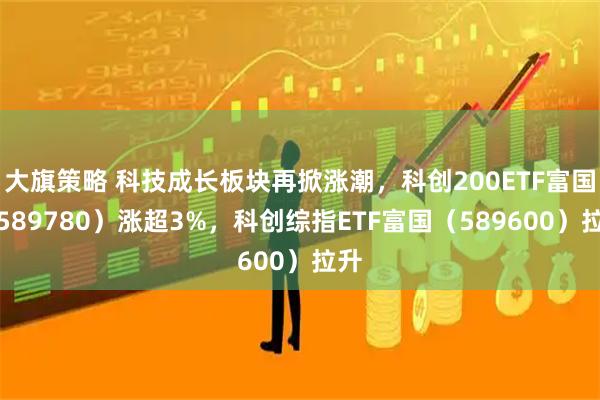 大旗策略 科技成长板块再掀涨潮，科创200ETF富国（589780）涨超3%，科创综指ETF富国（589600）拉升