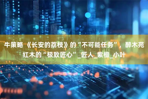 牛策略 《长安的荔枝》的“不可能任务”，醉木苑红木的“极致匠心”_匠人_紫檀_小叶