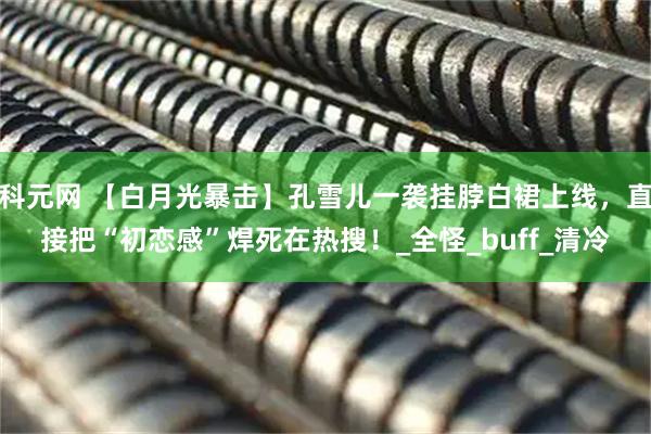 科元网 【白月光暴击】孔雪儿一袭挂脖白裙上线，直接把“初恋感”焊死在热搜！_全怪_buff_清冷