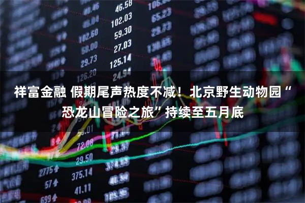 祥富金融 假期尾声热度不减！北京野生动物园“恐龙山冒险之旅”持续至五月底