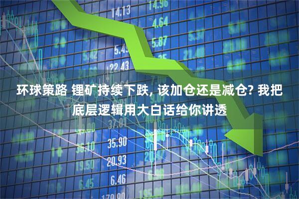 环球策路 锂矿持续下跌, 该加仓还是减仓? 我把底层逻辑用大白话给你讲透