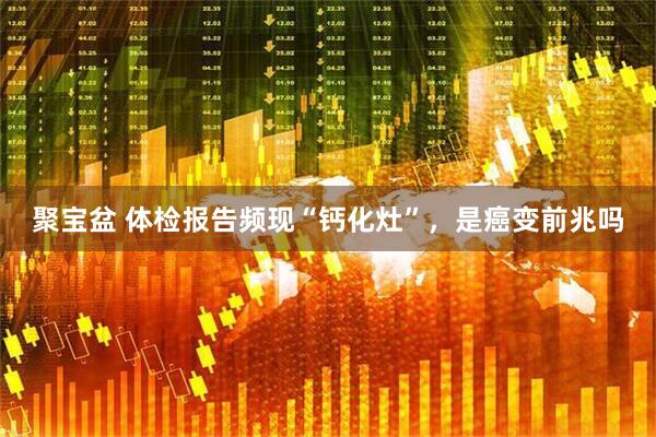 聚宝盆 体检报告频现“钙化灶”，是癌变前兆吗