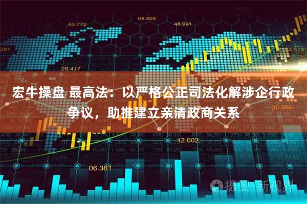 宏牛操盘 最高法：以严格公正司法化解涉企行政争议，助推建立亲清政商关系