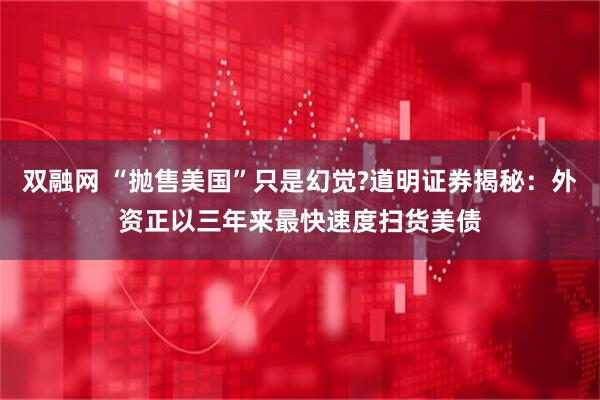 双融网 “抛售美国”只是幻觉?道明证券揭秘：外资正以三年来最快速度扫货美债