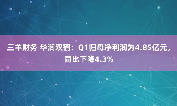 三羊财务 华润双鹤：Q1归母净利润为4.85亿元，同比下降4.3%