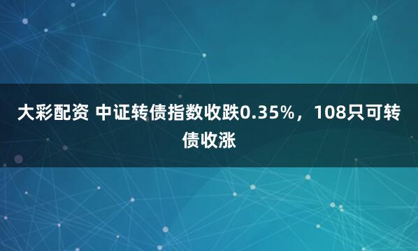 大彩配资 中证转债指数收跌0.35%，108只可转债收涨