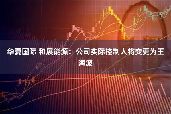 华夏国际 和展能源：公司实际控制人将变更为王海波