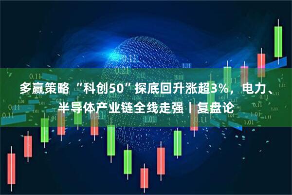 多赢策略 “科创50”探底回升涨超3%，电力、半导体产业链全线走强丨复盘论