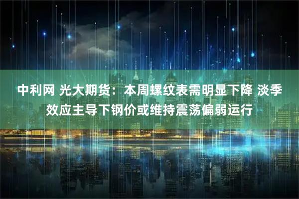 中利网 光大期货：本周螺纹表需明显下降 淡季效应主导下钢价或维持震荡偏弱运行
