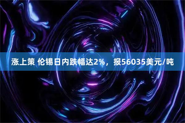 涨上策 伦锡日内跌幅达2%，报56035美元/吨